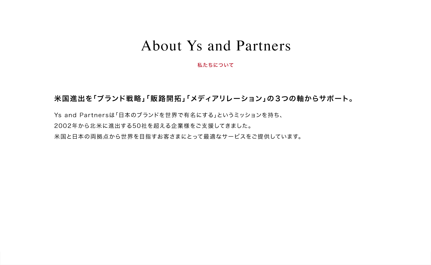 About Ys and Partners | 私たちについて | 米国進出を「ブランド戦略」「販路開拓」「メディアリレーション」の３つの軸からサポート。 | Ys and Partnersは「日本のブランドを世界で有名にする」というミッションを持ち、2002年から北米に進出する50社を超える企業様をご支援してきました。米国と日本の両拠点から世界を目指すお客さまにとって最適なサービスをご提供しています。