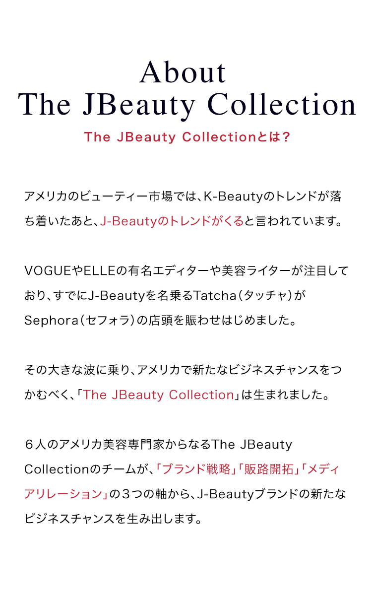 About The JBeauty Collection | The JBeauty Collectionとは？ | アメリカのビューティー市場では、K-Beautyのトレンドが落ち着いたあと、J-Beautyのトレンドがくると言われています。VOGUEやELLEの有名エディターや美容ライターが注目しており、すでにJ-Beautyを名乗るTatcha（タッチャ）がSephora（セフォラ）の店頭を賑わせはじめました。その大きな波に乗り、アメリカで新たなビジネスチャンスをつかむべく、「The JBeauty Collection」は生まれました。６人のアメリカ美容専門家からなるThe JBeauty Collectionのチームが、「ブランド戦略」「販路开拓」「メディアリレーション」の３つの軸から、J-Beautyブランドの新たなビジネスチャンスを生み出します。