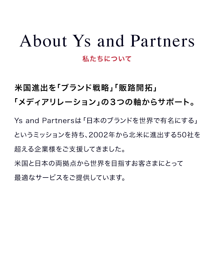 bout Ys and Partners | 私たちについて | 米国進出を「ブランド戦略」「販路開拓」「メディアリレーション」の３つの軸からサポート。 | Ys and Partnersは「日本のブランドを世界で有名にする」というミッションを持ち、2002年から北米に進出する50社を超える企業様をご支援してきました。米国と日本の両拠点から世界を目指すお客さまにとって最適なサービスをご提供しています。